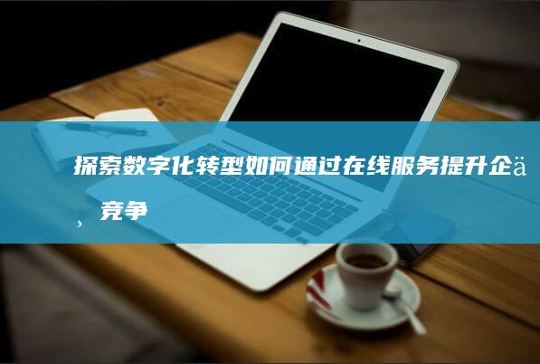 探索数字化转型：如何通过在线服务提升企业竞争力 (探索数字化转型之路)